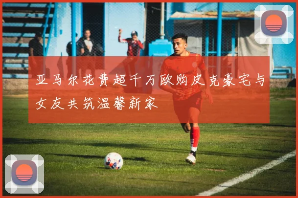 亚马尔花费超千万欧购皮克豪宅与女友共筑温馨新家