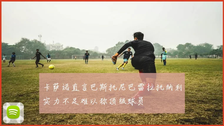 卡萨诺直言巴斯托尼巴雷拉托纳利实力不足难以称顶级球员