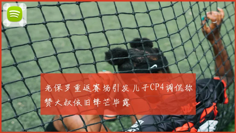 老保罗重返赛场引发儿子CP4调侃称赞大叔依旧锋芒毕露