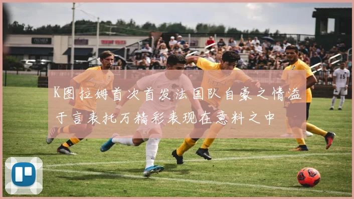 K图拉姆首次首发法国队自豪之情溢于言表托万精彩表现在意料之中