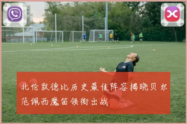 北伦敦德比历史最佳阵容揭晓贝尔范佩西魔笛领衔出战