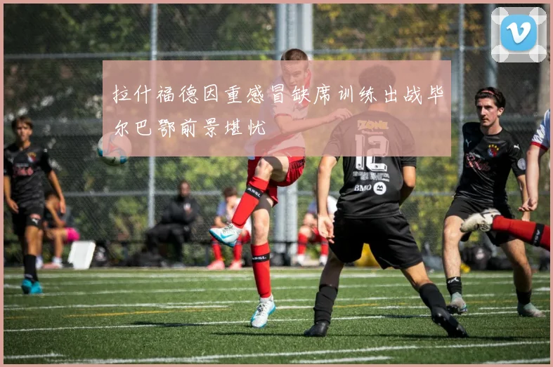 拉什福德因重感冒缺席训练出战毕尔巴鄂前景堪忧
