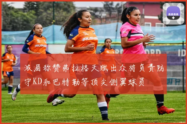 浓眉称赞弗拉格天赋出众将负责防守KD和巴特勒等顶尖侧翼球员