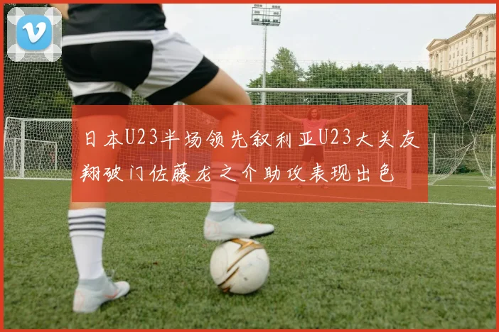 日本U23半场领先叙利亚U23大关友翔破门佐藤龙之介助攻表现出色