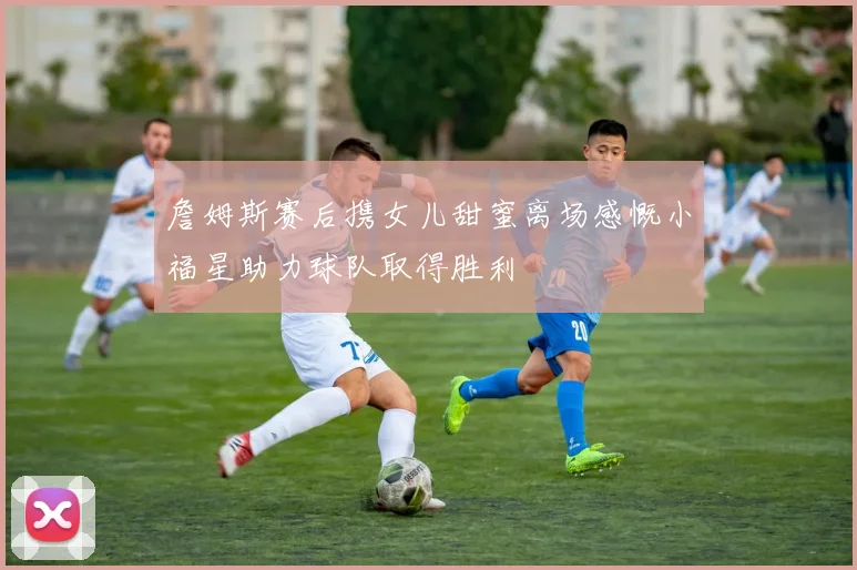 詹姆斯赛后携女儿甜蜜离场感慨小福星助力球队取得胜利