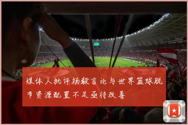媒体人批评杨毅言论与世界篮球脱节资源配置不足亟待改善