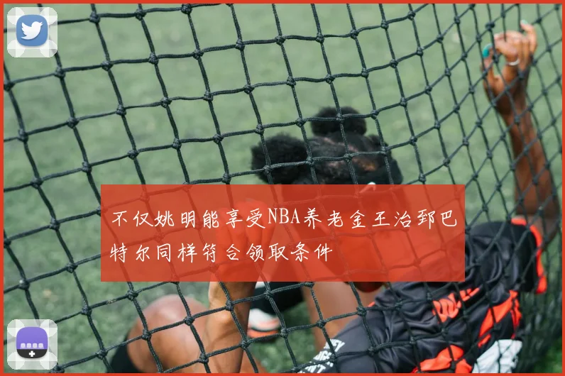 不仅姚明能享受NBA养老金王治郅巴特尔同样符合领取条件