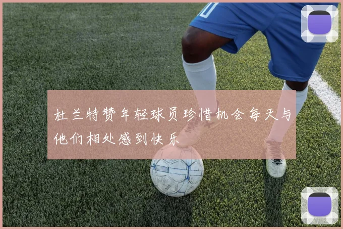 杜兰特赞年轻球员珍惜机会每天与他们相处感到快乐