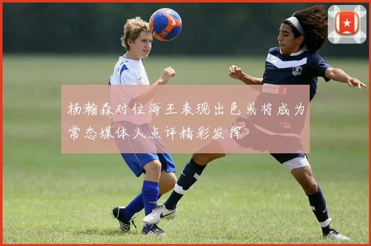 杨瀚森对位海王表现出色或将成为常态媒体人点评精彩发挥