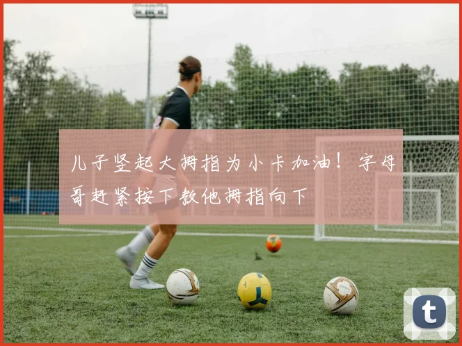 儿子竖起大拇指为小卡加油！字母哥赶紧按下教他拇指向下