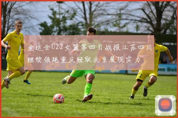 全运会U22女篮第四日战报江苏四川继续领跑重庆轻取北京展现实力