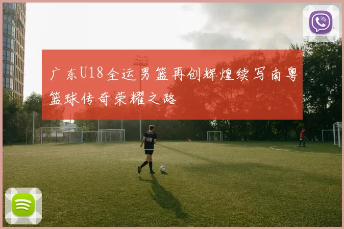 广东U18全运男篮再创辉煌续写南粤篮球传奇荣耀之路