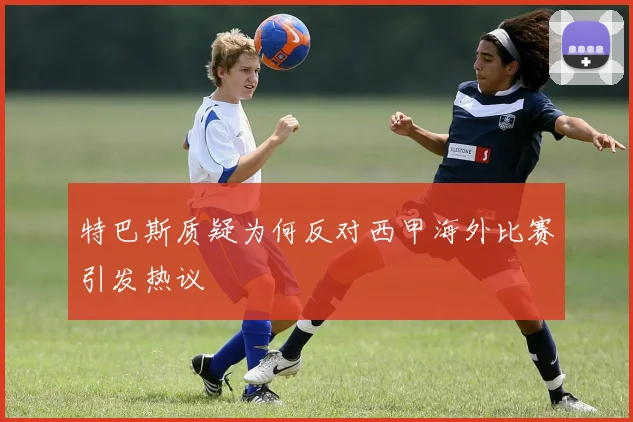 特巴斯质疑为何反对西甲海外比赛引发热议