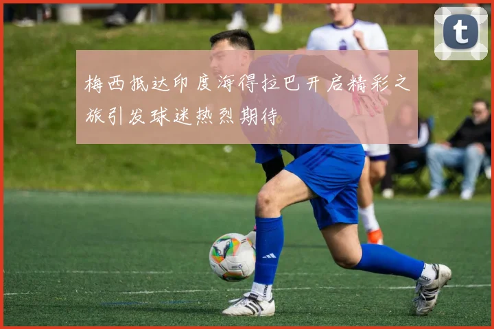 梅西抵达印度海得拉巴开启精彩之旅引发球迷热烈期待