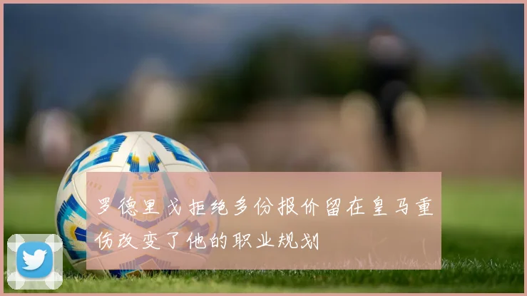 罗德里戈拒绝多份报价留在皇马重伤改变了他的职业规划