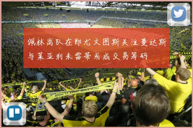 佩林离队在即尤文图斯关注曼达斯与莱亚利米雷蒂或成交易筹码