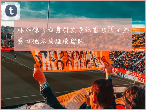 林加德自由身引发争议首尔FC主帅感慨他本该继续留队