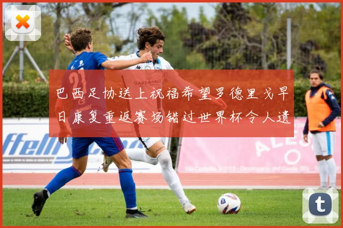 巴西足协送上祝福希望罗德里戈早日康复重返赛场错过世界杯令人遗憾